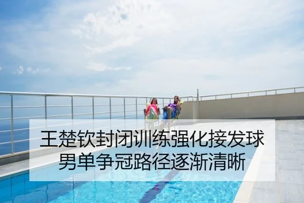 王楚钦封闭训练强化接发球 男单争冠路径逐渐清晰
