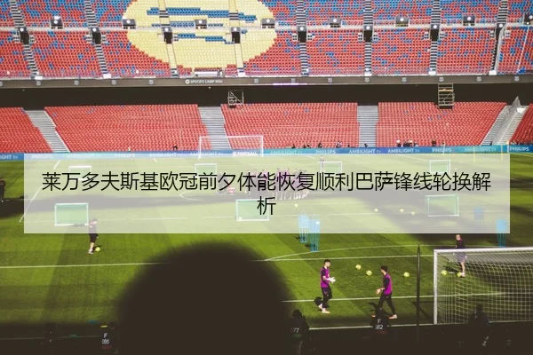 莱万多夫斯基欧冠前夕体能恢复顺利巴萨锋线轮换解析