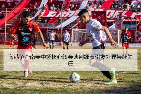海港争夺南美中场核心转会谈判细节引发外界持续关注