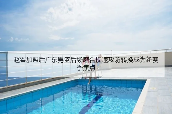 赵睿加盟后广东男篮后场磨合提速攻防转换成为新赛季焦点