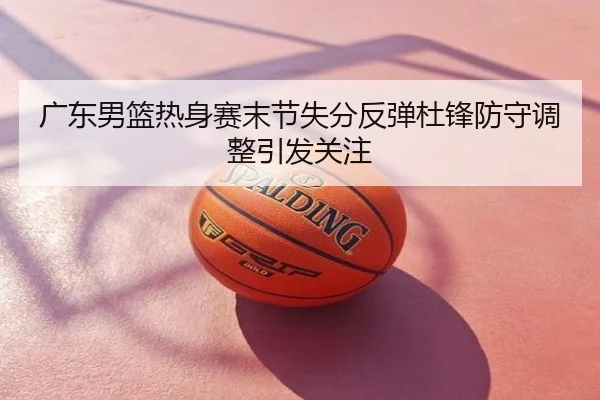 广东男篮热身赛末节失分反弹杜锋防守调整引发关注