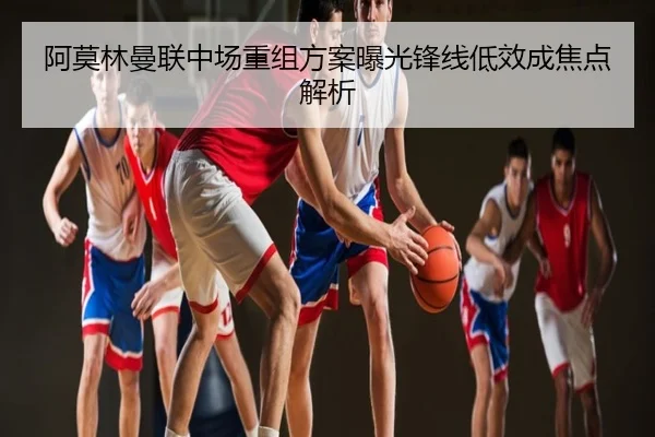 阿莫林曼联中场重组方案曝光锋线低效成焦点解析